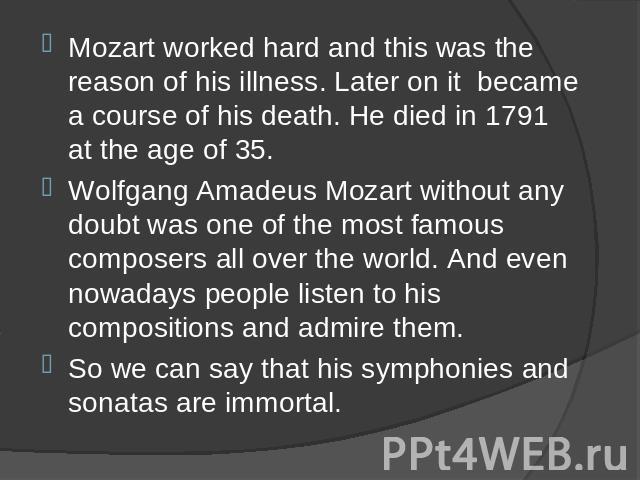 Mozart worked hard and this was the reason of his illness. Later on it became a course of his death. He died in 1791 at the age of 35. Mozart worked hard and this was the reason of his illness. Later on it became a course of his death. He died in 17…