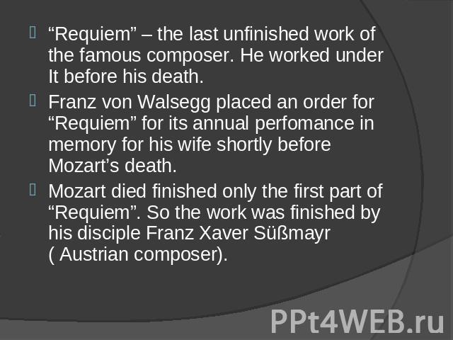 “Requiem” – the last unfinished work of the famous composer. He worked under It before his death. Franz von Walsegg placed an order for “Requiem” for its annual perfomance in memory for his wife shortly before Mozart’s death. Mozart died finished on…
