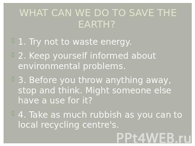 WHAT CAN WE DO TO SAVE THE EARTH? 1. Try not to waste energy. 2. Keep yourself informed about environmental problems. 3. Before you throw anything away, stop and think. Might someone else have a use for it? 4. Take as much rubbish as you can to loca…