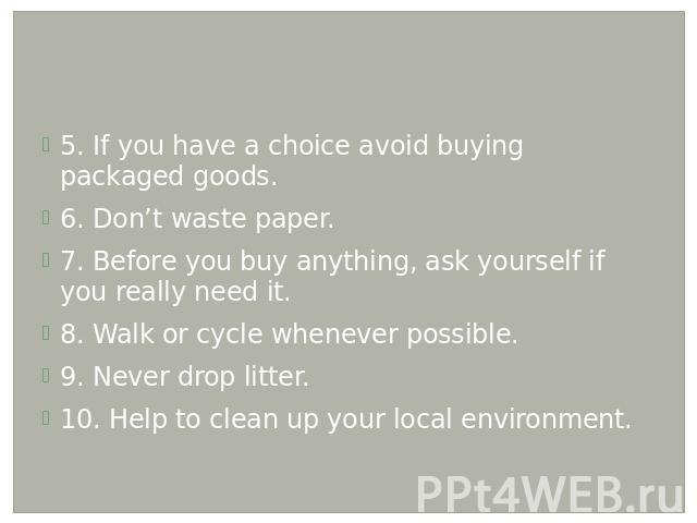 5. If you have a choice avoid buying packaged goods. 6. Don’t waste paper. 7. Before you buy anything, ask yourself if you really need it. 8. Walk or cycle whenever possible. 9. Never drop litter. 10. Help to clean up your local environment.