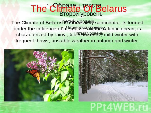The Climate Of Belarus The Climate of Belarus is moderately continental. Is formed under the influence of air masses of the Atlantic ocean, is characterized by rainy ,cool summers , mild winter with frequent thaws, unstable weather in autumn and winter.