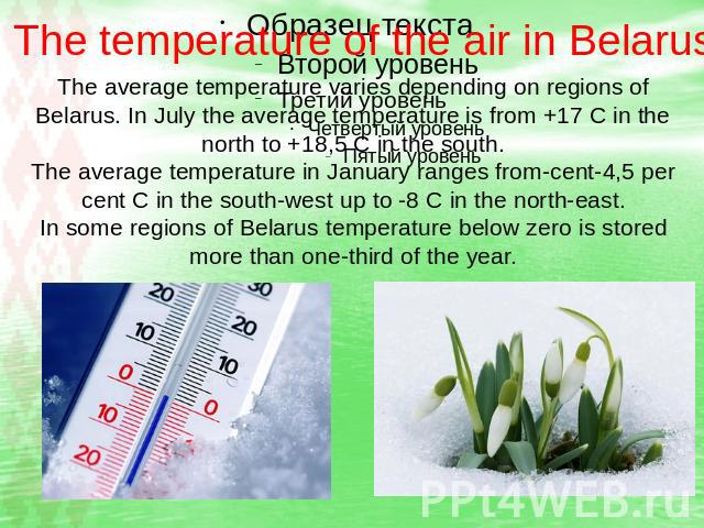 The temperature of the air in Belarus The average temperature varies depending on regions of Belarus. In July the average temperature is from +17 C in the north to +18,5 C in the south. The average temperature in January ranges from-cent-4,5 per cen…