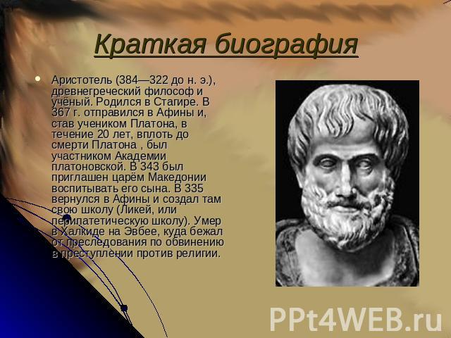 Краткая биография Аристотель (384—322 до н. э.), древнегреческий философ и учёный. Родился в Стагире. В 367 г. отправился в Афины и, став учеником Платона, в течение 20 лет, вплоть до смерти Платона , был участником Академии платоновской. В 343 был …