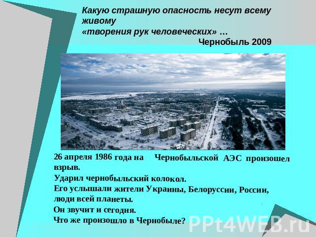 Какую страшную опасность несут всему живому «творения рук человеческих» … Чернобыль 2009 26 апреля 1986 года на Чернобыльской АЭС произошел взрыв. Ударил чернобыльский колокол. Его услышали жители Украины, Белоруссии, России, люди всей планеты. Он з…