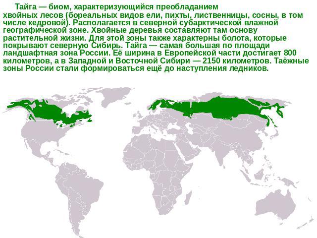 Тайга — биом, характеризующийся преобладанием хвойных лесов (бореальных видов ели, пихты, лиственницы, сосны, в том числе кедровой). Располагается в северной субарктической влажной географической зоне. Хвойные деревья составляют там основу раститель…