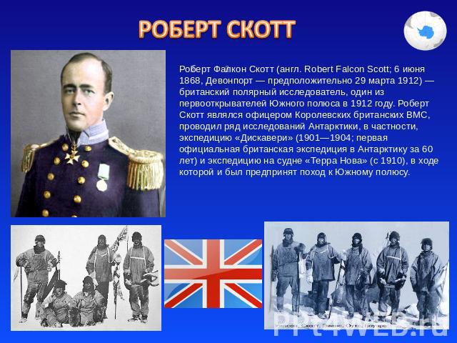 Роберт Скотт Роберт Фалкон Скотт (англ. Robert Falcon Scott; 6 июня 1868, Девонпорт — предположительно 29 марта 1912) — британский полярный исследователь, один из первооткрывателей Южного полюса в 1912 году. Роберт Скотт являлся офицером Королевских…