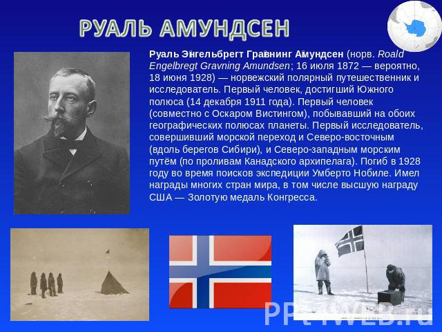 Руаль Амундсен Руаль Энгельбрегт Гравнинг Амундсен (норв. Roald Engelbregt Gravning Amundsen; 16 июля 1872 — вероятно, 18 июня 1928) — норвежский полярный путешественник и исследователь. Первый человек, достигший Южного полюса (14 декабря 1911 года)…