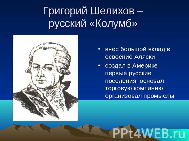 Григорий Шелихов – русский «Колумб» внес большой вклад в освоение Аляски создал в Америке первые русские поселения, основал торговую компанию, организовал промыслы
