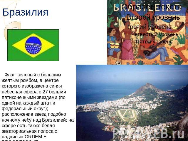 Бразилия Флаг зеленый с большим желтым ромбом, в центре которого изображена синяя небесная сфера с 27 белыми пятиконечными звездами (по одной на каждый штат и федеральный округ); расположение звезд подобно ночному небу над Бразилией; на сфере есть т…