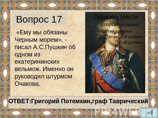 Вопрос 17 «Ему мы обязаны Черным морем», - писал А.С.Пушкин об одном из екатерининских вельмож. Именно он руководил штурмом Очакова.