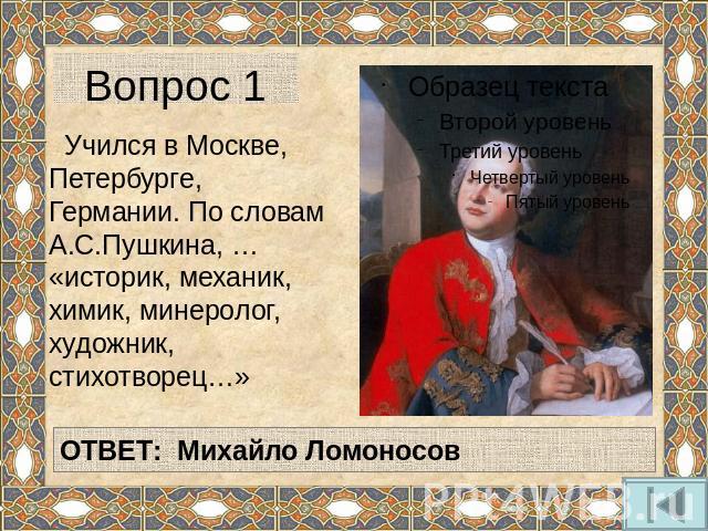 Вопрос 1 Учился в Москве, Петербурге, Германии. По словам А.С.Пушкина, … «историк, механик, химик, минеролог, художник, стихотворец…»