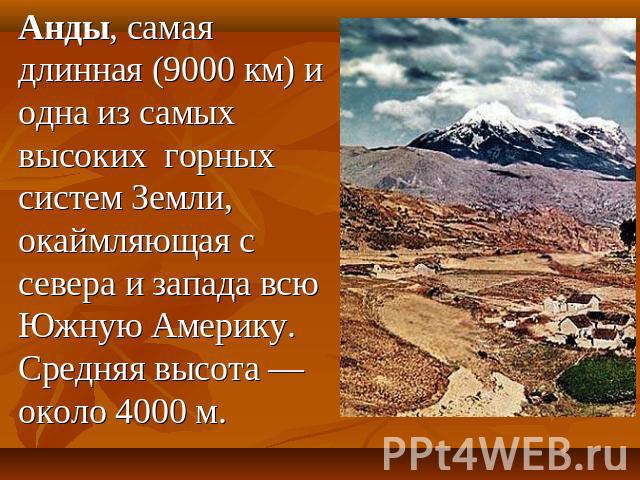 Анды, самая длинная (9000 км) и одна из самых высоких горных систем Земли, окаймляющая с севера и запада всю Южную Америку. Средняя высота — около 4000 м.