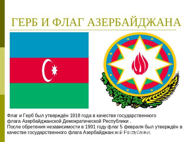 ГЕРБ И ФЛАГ АЗЕРБАЙДЖАНА Флаг и Герб был утверждён 1918 года в качестве государственного флага Азербайджанской Демократической Республики . После обретения независимости в 1991 году флаг 5 февраля был утверждён в качестве государственного флага Азер…