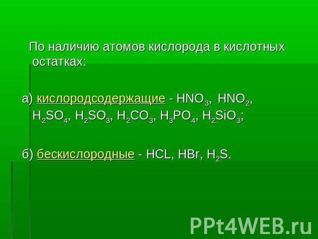 По наличию атомов кислорода в кислотных остатках: а) кислородсодержащие - HNO3, HNO2, H2SO4, H2SO3, Н2CO3, H3PO4, H2SiO3; б) бескислородные - HCL, HBr, H2S.