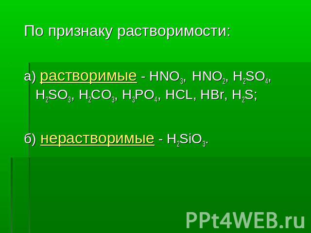 По признаку растворимости: а) растворимые - HNO3, HNO2, H2SO4, H2SO3, Н2CO3, H3PO4, HCL, HBr, H2S; б) нерастворимые - H2SiO3.