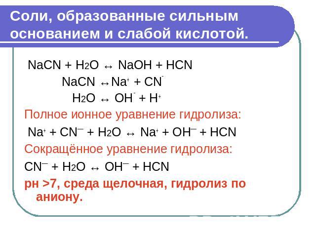 Соли, образованные сильным основанием и слабой кислотой. NaCN + Н2О ↔ NaOH + HCN NaCN ↔Na+ + CN‾ Н2О ↔ OH ‾ + H+ Полное ионное уравнение гидролиза: Na+ + CN¯ + Н2О ↔ Na+ + OH¯ + HCN Сокращённое уравнение гидролиза: CN¯ + Н2О ↔ OH¯ + HCN рн >7, ср…