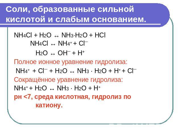 Соли, образованные сильной кислотой и слабым основанием. NH4Cl + H2O ↔ NH3·H2О + НСl NH4Cl ↔ NH4+ + Cl¯ Н2О ↔ OH¯ + H+ Полное ионное уравнение гидролиза: NH4+ + Cl¯ + Н2О ↔ NH3 · H2О + H+ + Cl¯ Сокращённое уравнение гидролиза: NH4+ + Н2О ↔ NH3 · H2О…