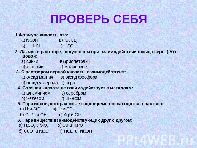 ПРОВЕРЬ СЕБЯ 1.Формула кислоты это: а) NaOH в) CuCL2 б) HCL г) SO3 2. Лакмус в растворе, полученном при взаимодействии оксида серы (IV) с водой: а) синий в) фиолетовый б) красный г) малиновый 3. С раствором серной кислоты взаимодействует: а) оксид м…