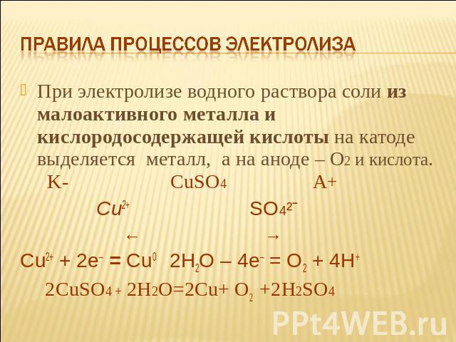 Правила процессов электролиза При электролизе водного раствора соли из малоактивного металла и кислородосодержащей кислоты на катоде выделяется металл, а на аноде – О2 и кислота. K- СuSO4 A+ Cu2+ SO4²ˉ ← → Cu2+ + 2e– = Cu0 2H2O – 4e– = O2 + 4H+ 2СuS…