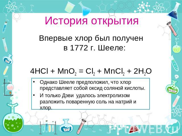 История открытия Впервые хлор был получен в 1772 г. Шееле: 4HCl + MnO2 = Cl2 + MnCl2 + 2H2O Однако Шееле предположил, что хлор представляет собой оксид соляной кислоты.  И только Дэви  удалось электролизом разложить поваренную соль на натрий и хлор.
