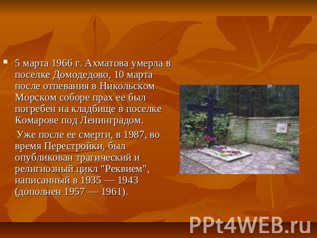 5 марта 1966 г. Ахматова умерла в поселке Домодедово, 10 марта после отпевания в Никольском Морском соборе прах ее был погребен на кладбище в поселке Комарове под Ленинградом. Уже после ее смерти, в 1987, во время Перестройки, был опубликован трагич…