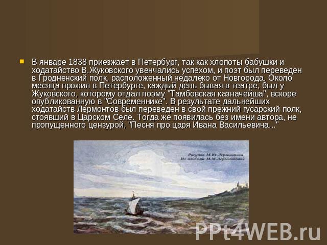 В январе 1838 приезжает в Петербург, так как хлопоты бабушки и ходатайство В.Жуковского увенчались успехом, и поэт был переведен в Гродненский полк, расположенный недалеко от Новгорода. Около месяца прожил в Петербурге, каждый день бывая в театре, б…