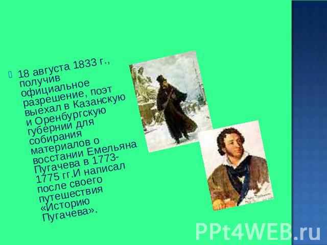 18 августа 1833 г., получив официальное разрешение, поэт выехал в Казанскую и Оренбургскую губернии для собирания материалов о восстании Емельяна Пугачева в 1773-1775 гг.И написал после своего путешествия «Историю Пугачева».