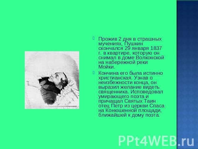 Прожив 2 дня в страшных мучениях, Пушкин скончался 29 января 1837 г. в квартире, которую он снимал в доме Волконской на набережной реки Мойки. Кончина его была истинно христианская. Узнав о неизбежности конца, он выразил желание видеть священника. И…