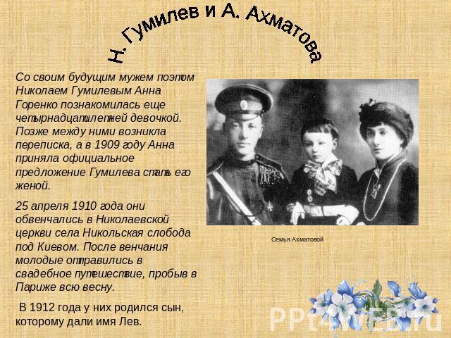 Н. Гумилев и А. Ахматова Со своим будущим мужем поэтом Николаем Гумилевым Анна Горенко познакомилась еще четырнадцатилетней девочкой. Позже между ними возникла переписка, а в 1909 году Анна приняла официальное предложение Гумилева стать его женой. 2…