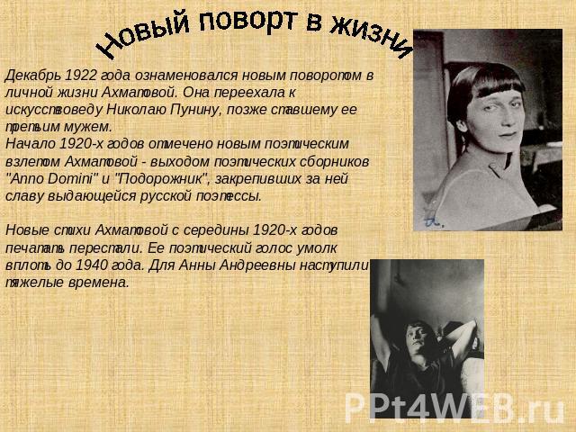 Новый поворт в жизни Декабрь 1922 года ознаменовался новым поворотом в личной жизни Ахматовой. Она переехала к искусствоведу Николаю Пунину, позже ставшему ее третьим мужем. Начало 1920-х годов отмечено новым поэтическим взлетом Ахматовой - выходом …