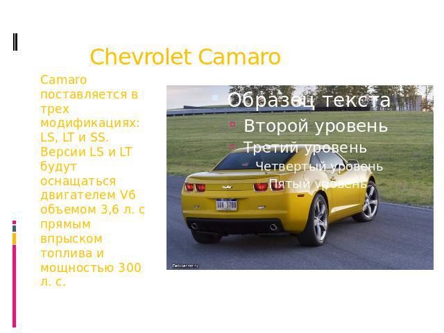 Chevrolet Camaro Camaro поставляется в трех модификациях: LS, LT и SS. Версии LS и LT будут оснащаться двигателем V6 объемом 3,6 л. с прямым впрыском топлива и мощностью 300 л. с.
