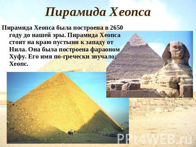 Пирамида Хеопса Пирамида Хеопса была построена в 2650 году до нашей эры. Пирамида Хеопса стоит на краю пустыни к западу от Нила. Она была построена фараоном Хуфу. Его имя по-гречески звучало: Хеопс.