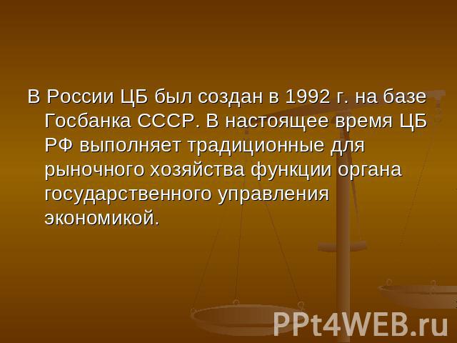 В России ЦБ был создан в 1992 г. на базе Госбанка СССР. В настоящее время ЦБ РФ выполняет традиционные для рыночного хозяйства функции органа государственного управления экономикой.
