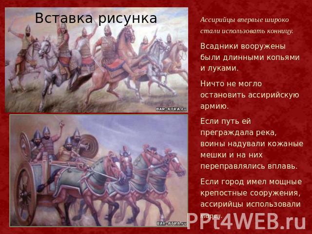 Ассирийцы впервые широко стали использовать конницу. Всадники вооружены были длинными копьями и луками. Ничто не могло остановить ассирийскую армию. Если путь ей преграждала река, воины надували кожаные мешки и на них переправлялись вплавь. Если гор…
