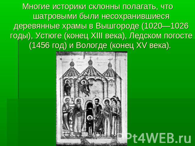 Многие историки склонны полагать, что шатровыми были несохранившиеся деревянные храмы в Вышгороде (1020—1026 годы), Устюге (конец XIII века), Ледском погосте (1456 год) и Вологде (конец XV века).