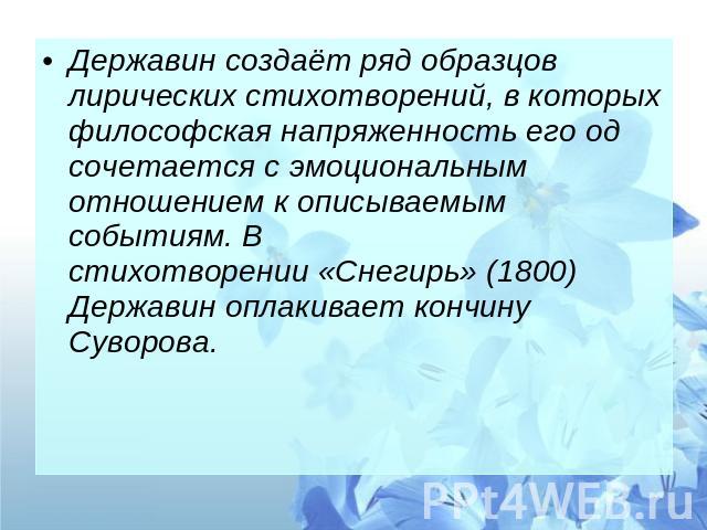 Державин создаёт ряд образцов лирических стихотворений, в которых философская напряженность его од сочетается с эмоциональным отношением к описываемым событиям. В стихотворении «Снегирь» (1800) Державин оплакивает кончину Суворова.