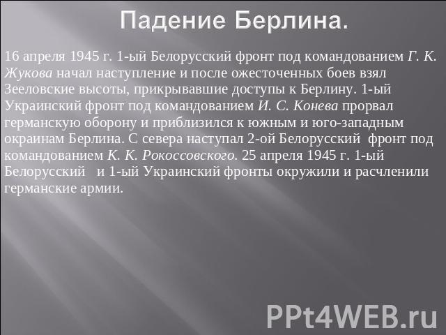 16 апреля 1945 г. 1-ый Белорусский фронт под командованием Г. К. Жукова начал наступление и после ожесточенных боев взял Зееловские высоты, прикрывавшие доступы к Берлину. 1-ый Украинский фронт под командованием И. С. Конева прорвал германскую оборо…