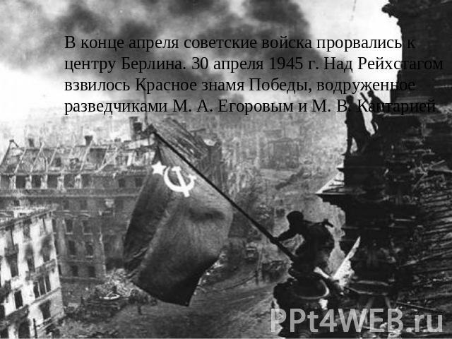 В конце апреля советские войска прорвались к центру Берлина. 30 апреля 1945 г. Над Рейхстагом взвилось Красное знамя Победы, водруженное разведчиками М. А. Егоровым и М. В. Кантарией