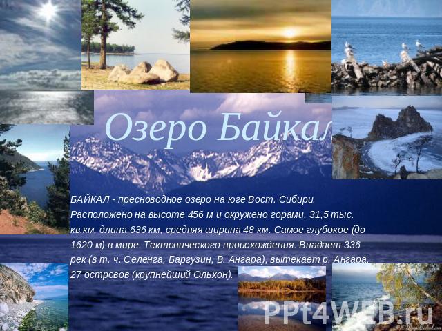 Озеро Байкал БАЙКАЛ - пресноводное озеро на юге Вост. Сибири. Расположено на высоте 456 м и окружено горами. 31,5 тыс. кв.км, длина 636 км, средняя ширина 48 км. Самое глубокое (до 1620 м) в мире. Тектонического происхождения. Впадает 336 рек (в т. …