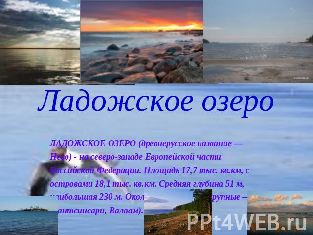 Ладожское озеро ЛАДОЖСКОЕ ОЗЕРО (древнерусское название — Нево) - на северо-западе Европейской части Российской Федерации. Площадь 17,7 тыс. кв.км, с островами 18,1 тыс. кв.км. Средняя глубина 51 м, наибольшая 230 м. Около 660 островов (крупные — Ма…