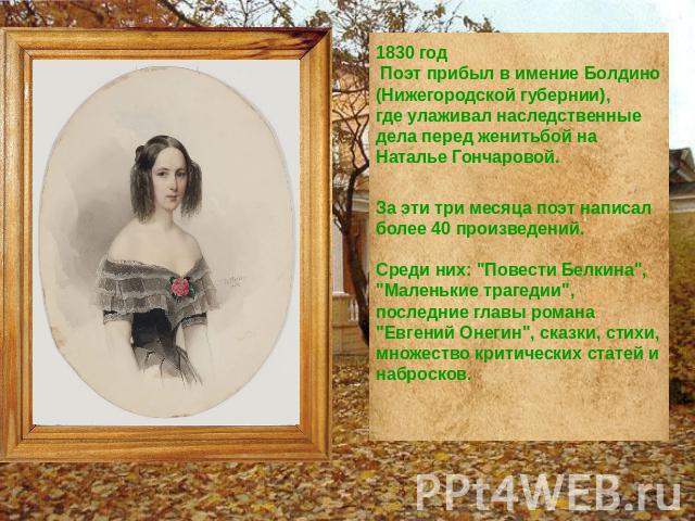 1830 год Поэт прибыл в имение Болдино (Нижегородской губернии), где улаживал наследственные дела перед женитьбой на Наталье Гончаровой. За эти три месяца поэт написал более 40 произведений. Среди них: 