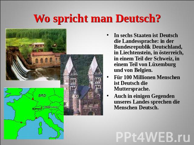 Wo spricht man Deutsch? In sechs Staaten ist Deutsch die Landessprache: in der Bundesrepublik Deutschland, in Liechtenstein, in österreich, in einem Teil der Schweiz, in einem Teil von Lüxemburg und von Belgien. Für 100 Millionen Menschen ist Deutsc…