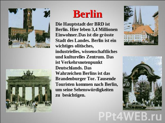 Berlin Die Hauptstadt der BRD ist Berlin. Hier leben 3,4 Millionen Einwohner.Das ist die grösste Stadt des Landes. Berlin ist ein wichtiges olitisches, industrielles, wissenschaftliches und kulturelles Zentrum. Das ist Verkehrsnotenpunkt Deutschland…