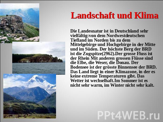 Landschaft und Klima Die Landesnatur ist in Deutschland sehr vielfältig:von dem Nordwestdeutschen Tiefland im Norden bis zu dem Mittelgebirge und Hochgebirge in der Mitte und im Süden. Der höchste Berg der BRD ist die Zugspitze(2962).Der grosse Flus…