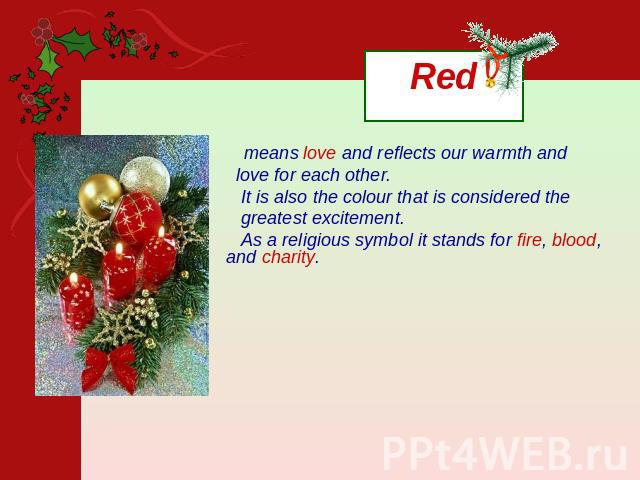 Red means love and reflects our warmth and love for each other. It is also the colour that is considered the greatest excitement. As a religious symbol it stands for fire, blood, and charity.