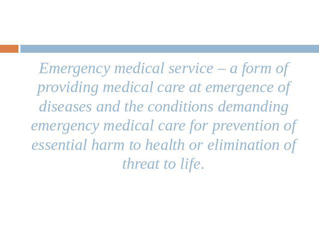 Emergency medical service – a form of providing medical care at emergence of diseases and the conditions demanding emergency medical care for prevention of essential harm to health or elimination of threat to life.