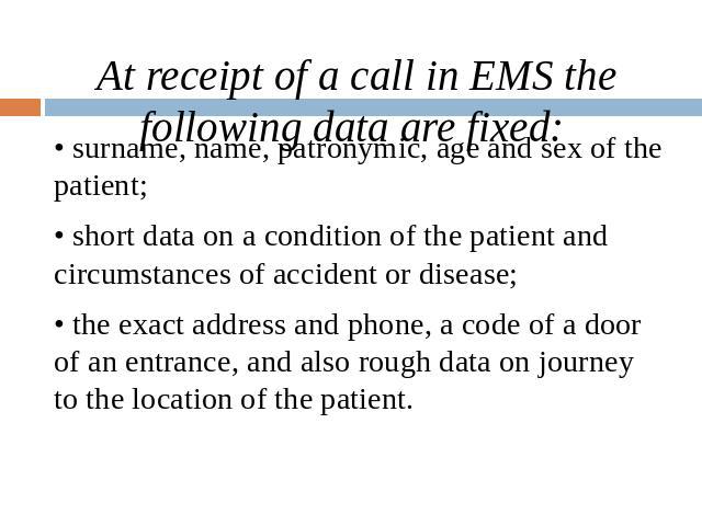 At receipt of a call in EMS the following data are fixed: • surname, name, patronymic, age and sex of the patient; • short data on a condition of the patient and circumstances of accident or disease; • the exact address and phone, a code of a door o…
