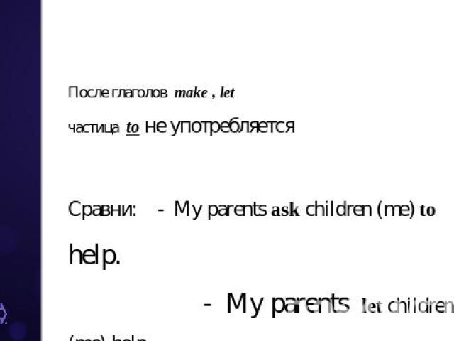 После глаголов make , let частица to не употребляется Сравни: - My parents ask children (me) to help. - My parents let children (me) help.