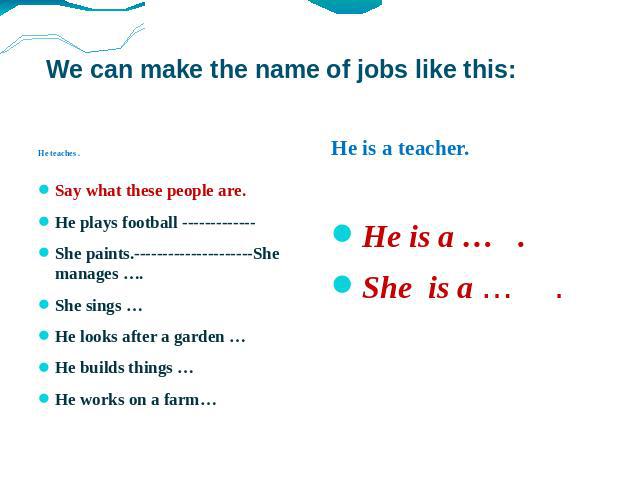 We can make the name of jobs like this: He teaches . Say what these people are. He plays football ------------- She paints.---------------------She manages …. She sings … He looks after a garden … He builds things … He works on a farm… He is a teach…