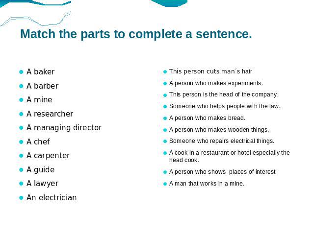 Match the parts to complete a sentence. A baker A barber A mine A researcher A managing director A chef A carpenter A guide A lawyer An electrician This person cuts man΄s hair A person who makes experiments. This person is the head of the company. S…